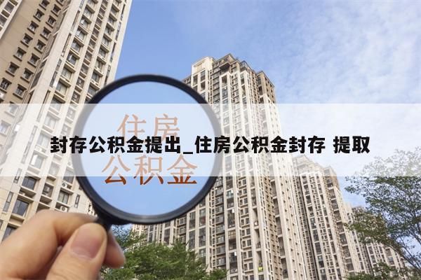 封存公积金提出_住房公积金封存 提取